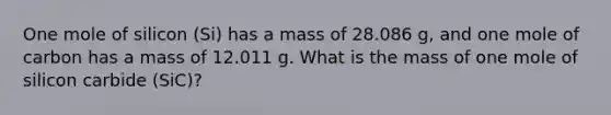 One mole of silicon (Si) has a mass of 28.086 g, and one mole of carbon has a mass of 12.011 g. What is the mass of one mole of silicon carbide (SiC)?