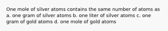 One mole of silver atoms contains the same number of atoms as a. one gram of silver atoms b. one liter of silver atoms c. one gram of gold atoms d. one mole of gold atoms