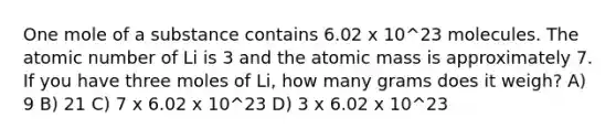 One mole of a substance contains 6.02 x 10^23 molecules. The atomic number of Li is 3 and the atomic mass is approximately 7. If you have three moles of Li, how many grams does it weigh? A) 9 B) 21 C) 7 x 6.02 x 10^23 D) 3 x 6.02 x 10^23