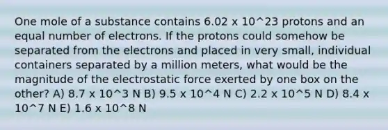 One mole of a substance contains 6.02 x 10^23 protons and an equal number of electrons. If the protons could somehow be separated from the electrons and placed in very small, individual containers separated by a million meters, what would be the magnitude of the electrostatic force exerted by one box on the other? A) 8.7 x 10^3 N B) 9.5 x 10^4 N C) 2.2 x 10^5 N D) 8.4 x 10^7 N E) 1.6 x 10^8 N