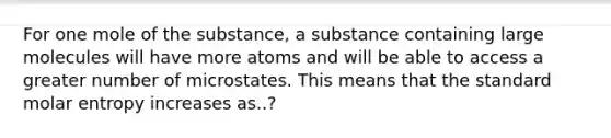 For one mole of the substance, a substance containing large molecules will have more atoms and will be able to access a greater number of microstates. This means that the standard molar entropy increases as..?