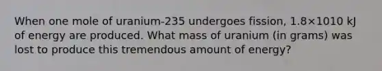 When one mole of uranium-235 undergoes fission, 1.8×1010 kJ of energy are produced. What mass of uranium (in grams) was lost to produce this tremendous amount of energy?