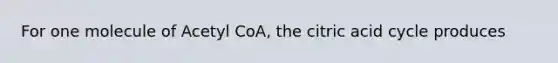 For one molecule of Acetyl CoA, the citric acid cycle produces