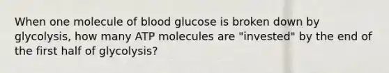 When one molecule of blood glucose is broken down by glycolysis, how many ATP molecules are "invested" by the end of the first half of glycolysis?