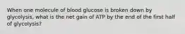 When one molecule of blood glucose is broken down by glycolysis, what is the net gain of ATP by the end of the first half of glycolysis?