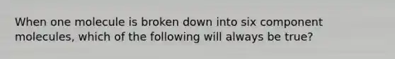 When one molecule is broken down into six component molecules, which of the following will always be true?