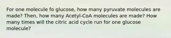 For one molecule fo glucose, how many pyruvate molecules are made? Then, how many Acetyl-CoA molecules are made? How many times will the citric acid cycle run for one glucose molecule?