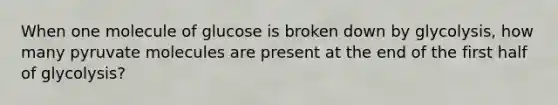 When one molecule of glucose is broken down by glycolysis, how many pyruvate molecules are present at the end of the first half of glycolysis?