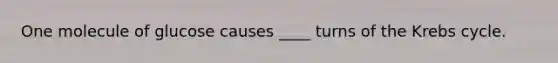 One molecule of glucose causes ____ turns of the Krebs cycle.