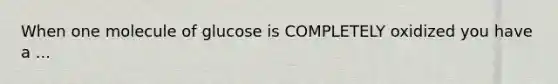 When one molecule of glucose is COMPLETELY oxidized you have a ...