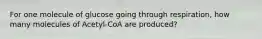 For one molecule of glucose going through respiration, how many molecules of Acetyl-CoA are produced?