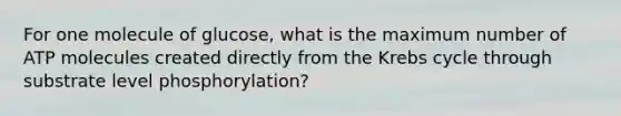 For one molecule of glucose, what is the maximum number of ATP molecules created directly from the <a href='https://www.questionai.com/knowledge/kqfW58SNl2-krebs-cycle' class='anchor-knowledge'>krebs cycle</a> through substrate level phosphorylation?