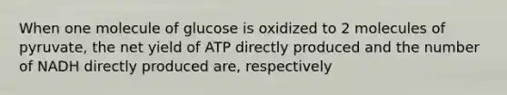 When one molecule of glucose is oxidized to 2 molecules of pyruvate, the net yield of ATP directly produced and the number of NADH directly produced are, respectively