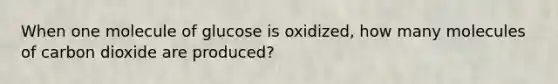 When one molecule of glucose is oxidized, how many molecules of carbon dioxide are produced?