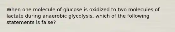 When one molecule of glucose is oxidized to two molecules of lactate during anaerobic glycolysis, which of the following statements is false?