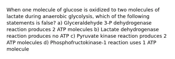 When one molecule of glucose is oxidized to two molecules of lactate during anaerobic glycolysis, which of the following statements is false? a) Glyceraldehyde 3-P dehydrogenase reaction produces 2 ATP molecules b) Lactate dehydrogenase reaction produces no ATP c) Pyruvate kinase reaction produces 2 ATP molecules d) Phosphofructokinase-1 reaction uses 1 ATP molecule