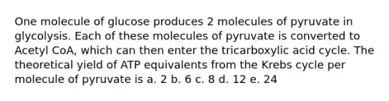 One molecule of glucose produces 2 molecules of pyruvate in glycolysis. Each of these molecules of pyruvate is converted to Acetyl CoA, which can then enter the tricarboxylic acid cycle. The theoretical yield of ATP equivalents from the Krebs cycle per molecule of pyruvate is a. 2 b. 6 c. 8 d. 12 e. 24