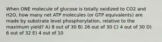 When ONE molecule of glucose is totally oxidized to CO2 and H2O, how many net ATP molecules (or GTP equivalents) are made by substrate level phosphorylation, relative to the maximum yield? A) 8 out of 30 B) 26 out of 30 C) 4 out of 30 D) 6 out of 32 E) 4 out of 10