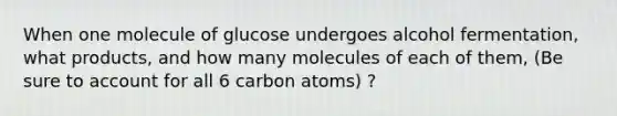 When one molecule of glucose undergoes alcohol fermentation, what products, and how many molecules of each of them, (Be sure to account for all 6 carbon atoms) ?