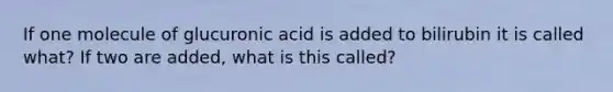 If one molecule of glucuronic acid is added to bilirubin it is called what? If two are added, what is this called?