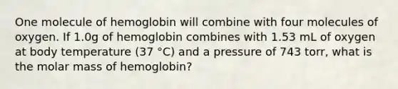 One molecule of hemoglobin will combine with four molecules of oxygen. If 1.0g of hemoglobin combines with 1.53 mL of oxygen at body temperature (37 °C) and a pressure of 743 torr, what is the molar mass of hemoglobin?