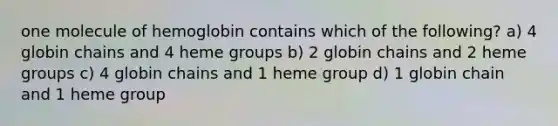 one molecule of hemoglobin contains which of the following? a) 4 globin chains and 4 heme groups b) 2 globin chains and 2 heme groups c) 4 globin chains and 1 heme group d) 1 globin chain and 1 heme group