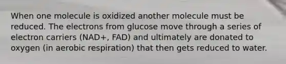 When one molecule is oxidized another molecule must be reduced. The electrons from glucose move through a series of electron carriers (NAD+, FAD) and ultimately are donated to oxygen (in aerobic respiration) that then gets reduced to water.