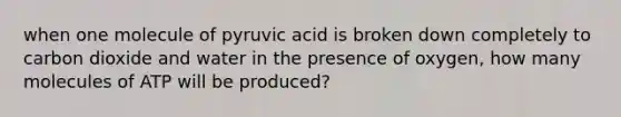 when one molecule of pyruvic acid is broken down completely to carbon dioxide and water in the presence of oxygen, how many molecules of ATP will be produced?