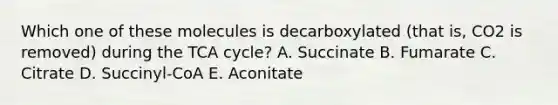 Which one of these molecules is decarboxylated (that is, CO2 is removed) during the TCA cycle? A. Succinate B. Fumarate C. Citrate D. Succinyl-CoA E. Aconitate