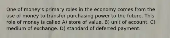 One of money's primary roles in the economy comes from the use of money to transfer purchasing power to the future. This role of money is called A) store of value. B) unit of account. C) medium of exchange. D) standard of deferred payment.