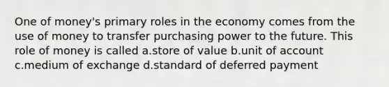 One of money's primary roles in the economy comes from the use of money to transfer purchasing power to the future. This role of money is called a.store of value b.unit of account c.medium of exchange d.standard of deferred payment