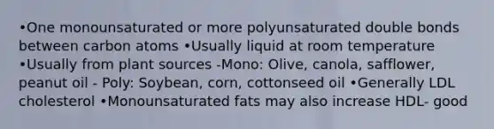 •One monounsaturated or more polyunsaturated double bonds between carbon atoms •Usually liquid at room temperature •Usually from plant sources -Mono: Olive, canola, safflower, peanut oil - Poly: Soybean, corn, cottonseed oil •Generally LDL cholesterol •Monounsaturated fats may also increase HDL- good