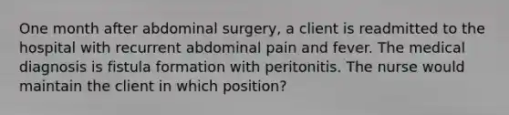 One month after abdominal surgery, a client is readmitted to the hospital with recurrent abdominal pain and fever. The medical diagnosis is fistula formation with peritonitis. The nurse would maintain the client in which position?