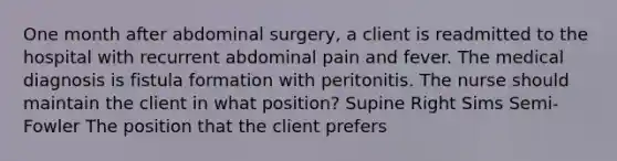 One month after abdominal surgery, a client is readmitted to the hospital with recurrent abdominal pain and fever. The medical diagnosis is fistula formation with peritonitis. The nurse should maintain the client in what position? Supine Right Sims Semi-Fowler The position that the client prefers