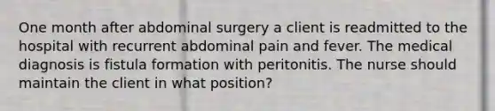 One month after abdominal surgery a client is readmitted to the hospital with recurrent abdominal pain and fever. The medical diagnosis is fistula formation with peritonitis. The nurse should maintain the client in what position?