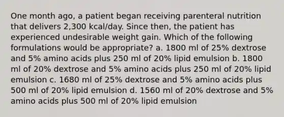 One month ago, a patient began receiving parenteral nutrition that delivers 2,300 kcal/day. Since then, the patient has experienced undesirable weight gain. Which of the following formulations would be appropriate? a. 1800 ml of 25% dextrose and 5% amino acids plus 250 ml of 20% lipid emulsion b. 1800 ml of 20% dextrose and 5% amino acids plus 250 ml of 20% lipid emulsion c. 1680 ml of 25% dextrose and 5% amino acids plus 500 ml of 20% lipid emulsion d. 1560 ml of 20% dextrose and 5% amino acids plus 500 ml of 20% lipid emulsion