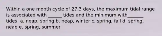 Within a one month cycle of 27.3 days, the maximum tidal range is associated with ______ tides and the minimum with_______ tides. a. neap, spring b. neap, winter c. spring, fall d. spring, neap e. spring, summer