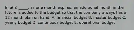 In a(n) _____, as one month expires, an additional month in the future is added to the budget so that the company always has a 12-month plan on hand. A. financial budget B. master budget C. yearly budget D. continuous budget E. operational budget