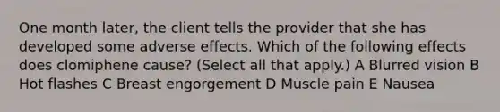 One month later, the client tells the provider that she has developed some adverse effects. Which of the following effects does clomiphene cause? (Select all that apply.) A Blurred vision B Hot flashes C Breast engorgement D Muscle pain E Nausea