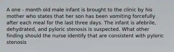 A one - month old male infant is brought to the clinic by his mother who states that her son has been vomiting forcefully after each meal for the last three days. The infant is afebrile, dehydrated, and pyloric stenosis is suspected. What other finding should the nurse identify that are consistent with pyloric stenosis