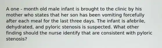 A one - month old male infant is brought to the clinic by his mother who states that her son has been vomiting forcefully after each meal for the last three days. The infant is afebrile, dehydrated, and pyloric stenosis is suspected. What other finding should the nurse identify that are consistent with pyloric stenosis?