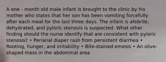 A one - month old male infant is brought to the clinic by his mother who states that her son has been vomiting forcefully after each meal for the last three days. The infant is afebrile, dehydrated, and pyloric stenosis is suspected. What other finding should the nurse identify that are consistent with pyloric stenosis? • Perianal diaper rash from persistent diarrhea • Rooting, hunger, and irritability • Bite-stained emesis • An olive-shaped mass in the abdominal area