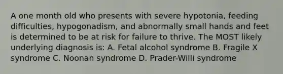 A one month old who presents with severe hypotonia, feeding difficulties, hypogonadism, and abnormally small hands and feet is determined to be at risk for failure to thrive. The MOST likely underlying diagnosis is: A. Fetal alcohol syndrome B. Fragile X syndrome C. Noonan syndrome D. Prader-Willi syndrome