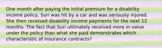 One month after paying the initial premium for a disability income policy, Suri was hit by a car and was seriously injured. She then received disability income payments for the next 12 months. The fact that Suri ultimately received more in value under the policy than what she paid demonstrates which characteristic of insurance contracts?