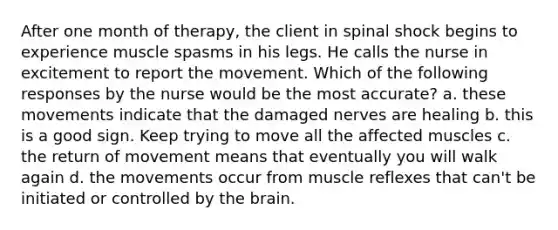 After one month of therapy, the client in spinal shock begins to experience muscle spasms in his legs. He calls the nurse in excitement to report the movement. Which of the following responses by the nurse would be the most accurate? a. these movements indicate that the damaged nerves are healing b. this is a good sign. Keep trying to move all the affected muscles c. the return of movement means that eventually you will walk again d. the movements occur from muscle reflexes that can't be initiated or controlled by the brain.