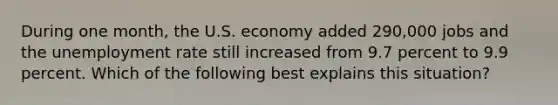 During one month, the U.S. economy added 290,000 jobs and the unemployment rate still increased from 9.7 percent to 9.9 percent. Which of the following best explains this situation?