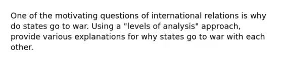 One of the motivating questions of international relations is why do states go to war. Using a "levels of analysis" approach, provide various explanations for why states go to war with each other.