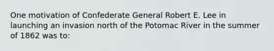 One motivation of Confederate General Robert E. Lee in launching an invasion north of the Potomac River in the summer of 1862 was to: