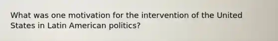 What was one motivation for the intervention of the United States in Latin American politics?