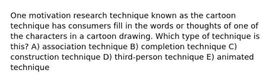 One motivation research technique known as the cartoon technique has consumers fill in the words or thoughts of one of the characters in a cartoon drawing. Which type of technique is this? A) association technique B) completion technique C) construction technique D) third-person technique E) animated technique